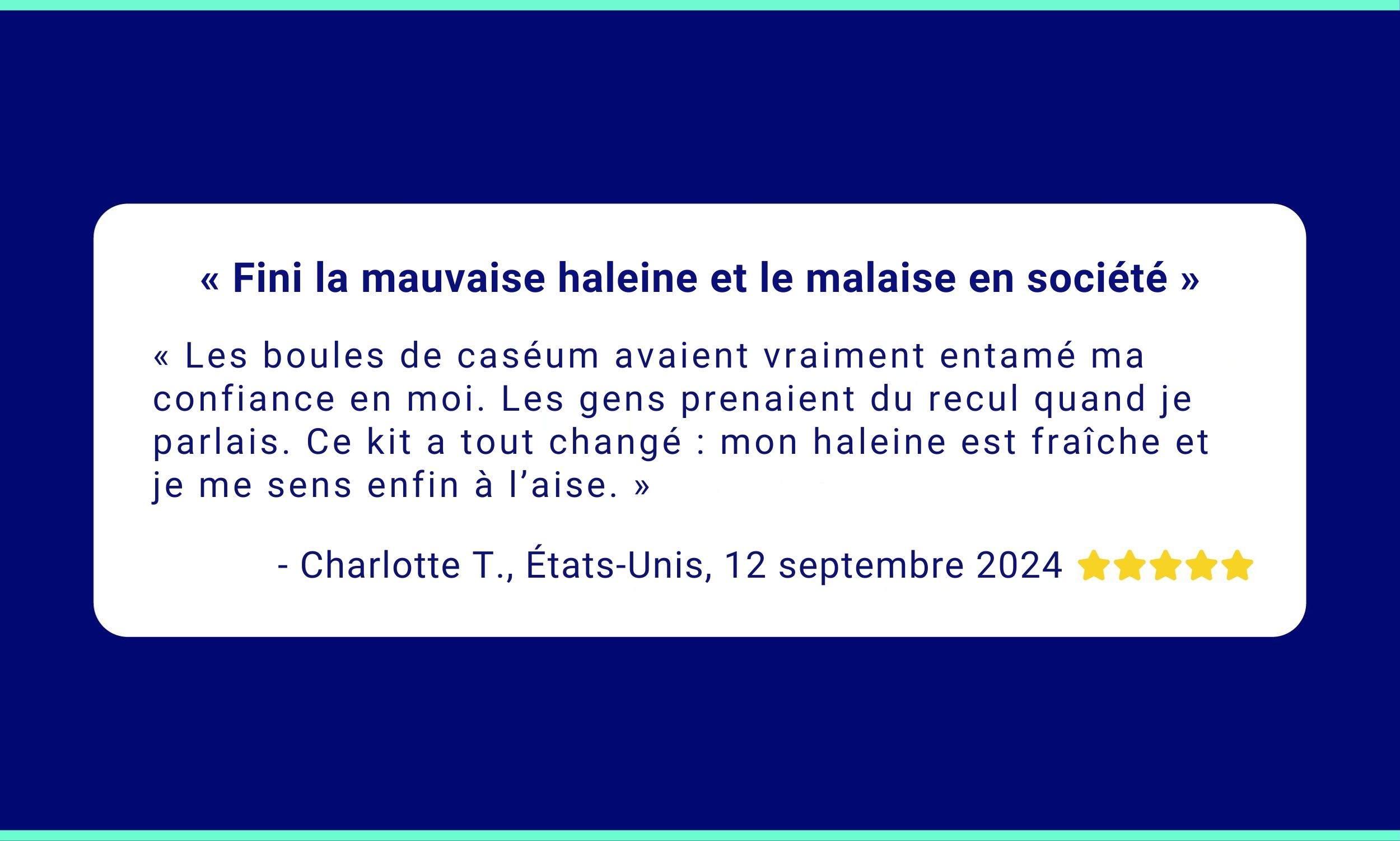 « Fini la mauvaise haleine et le malaise en société »<br />
« Les boules de caséum avaient vraiment entamé ma confiance en moi. Les gens prenaient du recul quand je parlais. Ce kit a tout changé : mon haleine est fraîche et je me sens enfin à l’aise. »<br />
